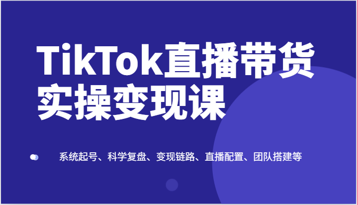 TikTok直播带货实操变现课：系统起号、科学复盘、变现链路、直播配置、团队搭建等-吾藏分享