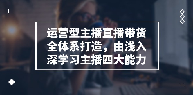 运营型 主播直播带货全体系打造，由浅入深学习主播四大能力（9节）-吾藏分享