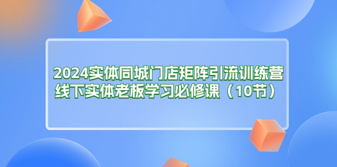 2024实体同城门店矩阵引流训练营，线下实体老板学习必修课（10节）-吾藏分享