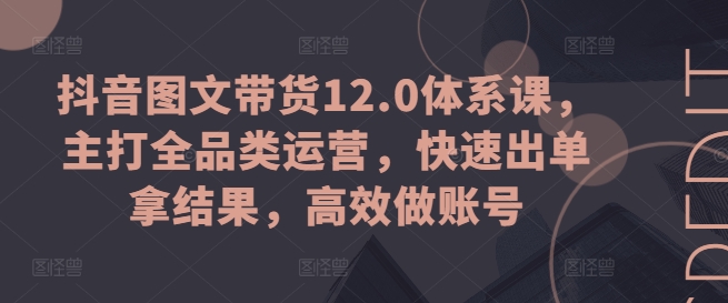 抖音图文带货12.0体系课，主打全品类运营，快速出单拿结果，高效做账号-吾藏分享