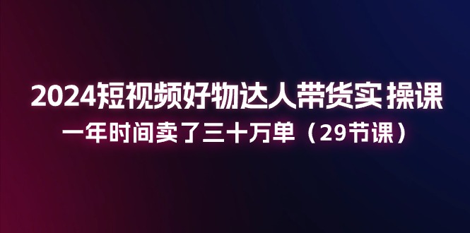 2024短视频好物达人带货实操课：一年时间卖了三十万单（29节课）-吾藏分享