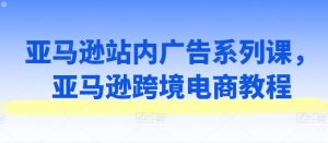 亚马逊站内广告系列课，亚马逊跨境电商教程-吾藏分享