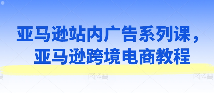 亚马逊站内广告系列课，亚马逊跨境电商教程-吾藏分享