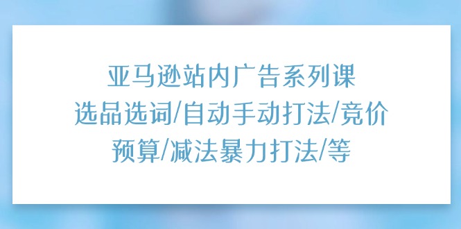 亚马逊站内广告系列课：选品选词/自动手动打法/竞价预算/减法暴力打法/等-吾藏分享