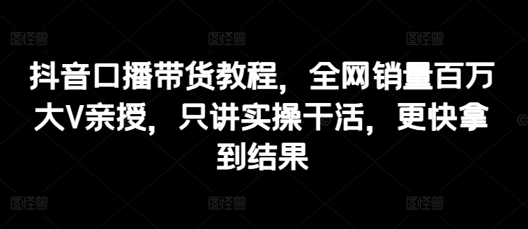 抖音口播带货教程，全网销量百万大V亲授，只讲实操干活，更快拿到结果-吾藏分享