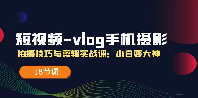 短视频-vlog手机摄影：拍摄技巧与剪辑实战课：小白变大神（18节课）-吾藏分享