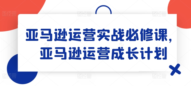 亚马逊运营实战必修课，亚马逊运营成长计划-吾藏分享