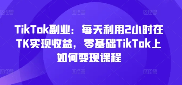 TikTok副业：每天利用2小时在TK实现收益，零基础TikTok上如何变现课程-吾藏分享