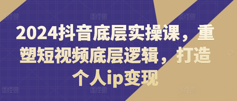 2024抖音底层实操课，​重塑短视频底层逻辑，打造个人ip变现-吾藏分享