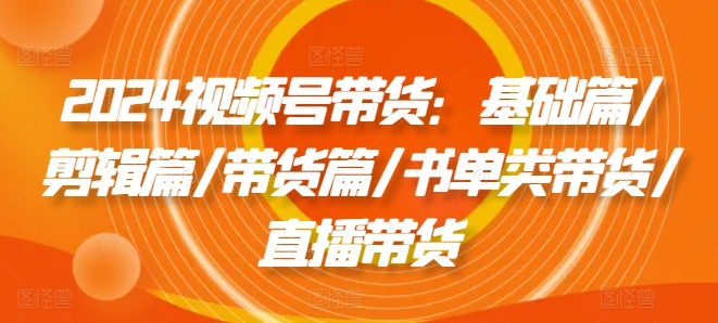 2024视频号带货：基础篇/剪辑篇/带货篇/书单类带货/直播带货-吾藏分享