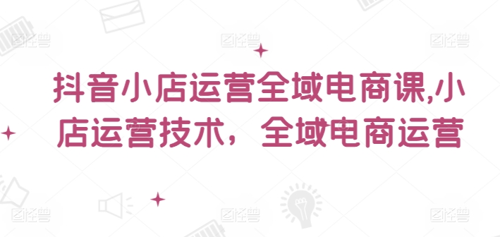 抖音小店运营全域电商课，​小店运营技术，全域电商运营-吾藏分享