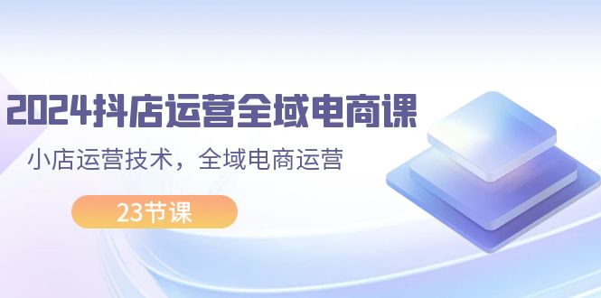 2024抖店运营-全域电商课，小店运营技术，全域电商运营（23节课）-吾藏分享