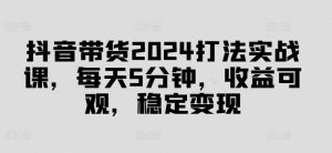 抖音带货2024打法实战课，每天5分钟，收益可观，稳定变现【揭秘】-吾藏分享