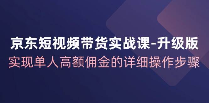 京东短视频带货实战课升级版，实现单人高额佣金的详细操作步骤-吾藏分享