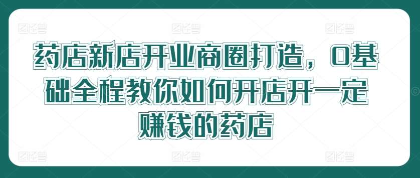 药店新店开业商圈打造，0基础全程教你如何开店开一定赚钱的药店-吾藏分享