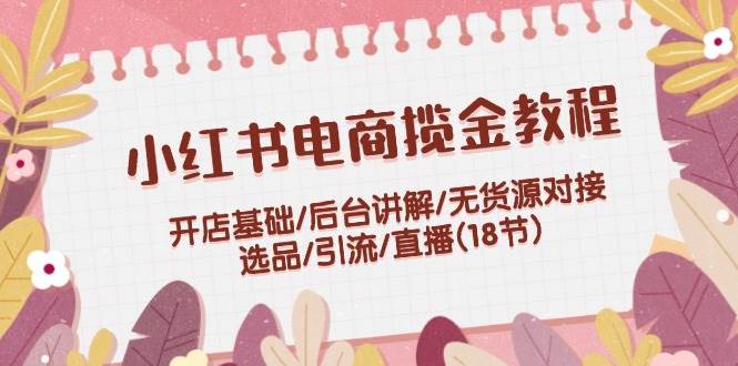 小红书电商揽金教程：开店基础/后台讲解/无货源对接/选品/引流/直播(18节)-吾藏分享