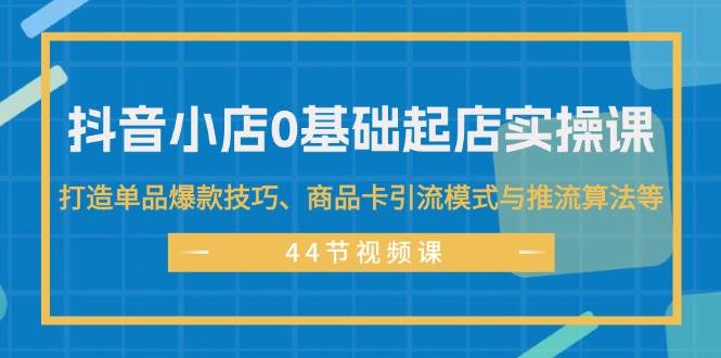 抖音小店0基础起店实操课，打造单品爆款技巧、商品卡引流模式与推流算法等-吾藏分享