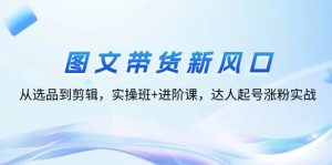 图文带货新风口：从选品到剪辑，实操班+进阶课，达人起号涨粉实战-吾藏分享