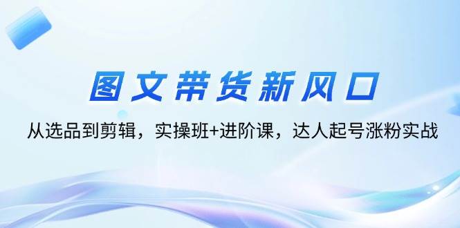 图文带货新风口：从选品到剪辑，实操班+进阶课，达人起号涨粉实战-吾藏分享