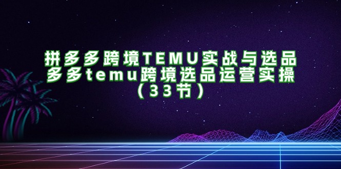 拼多多跨境TEMU实战与选品，多多temu跨境选品运营实操（33节）-吾藏分享