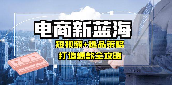 商家必看电商新蓝海：短视频+选品策略，打造爆款全攻略，月入10w+-吾藏分享