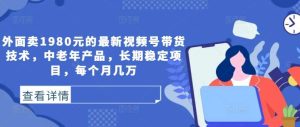 外面卖1980元的最新视频号带货技术，中老年产品，长期稳定项目，每个月几万-吾藏分享