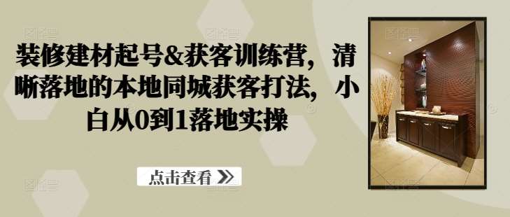 装修建材起号&获客训练营，​清晰落地的本地同城获客打法，小白从0到1落地实操-吾藏分享