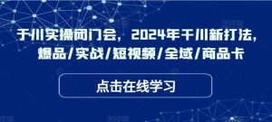 于川实操闭门会，2024年干川新打法，爆品/实战/短视频/全域/商品卡-吾藏分享