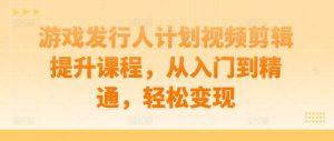 游戏发行人计划视频剪辑提升课程，从入门到精通，轻松变现-吾藏分享