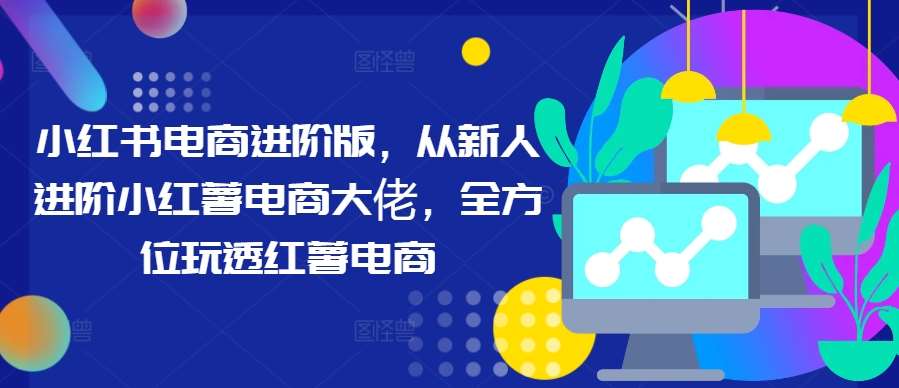 小红书电商进阶版，从新人进阶小红薯电商大佬，全方位玩透红薯电商-吾藏分享