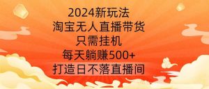 2024新玩法，淘宝无人直播带货，只需挂机，每天躺赚500+ 打造日不落直播间【揭秘】-吾藏分享