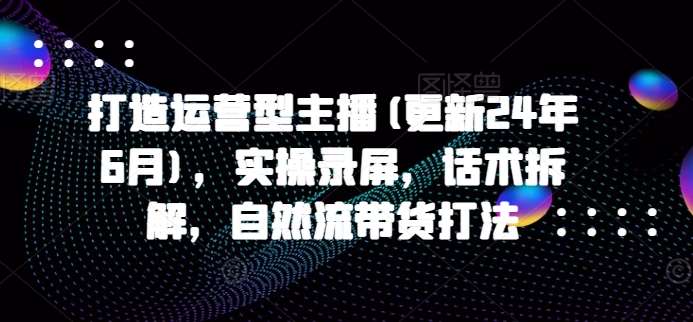 打造运营型主播(更新24年9月)，实操录屏，话术拆解，自然流带货打法-吾藏分享