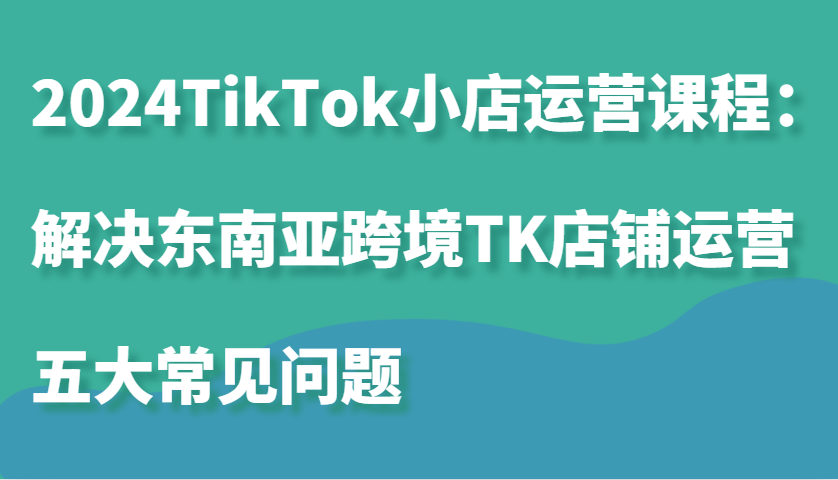 2024TikTok小店运营课程：解决东南亚跨境TK店铺运营五大常见问题-吾藏分享