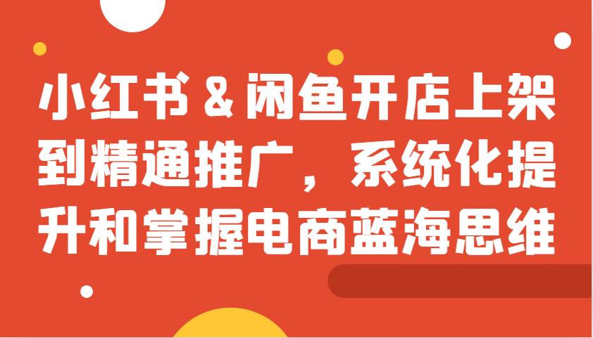 小红书&闲鱼开店上架到精通推广，系统化提升和掌握电商蓝海思维-吾藏分享