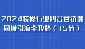 2024装修行业抖音营销课，同城引流全攻略，跟实战家学获客，成为数据驱动的营销专家-吾藏分享