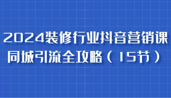 2024装修行业抖音营销课，同城引流全攻略，跟实战家学获客，成为数据驱动的营销专家-吾藏分享