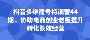 抖音多维建号特训营44期，协助电商创业老板提升转化长效经营-吾藏分享