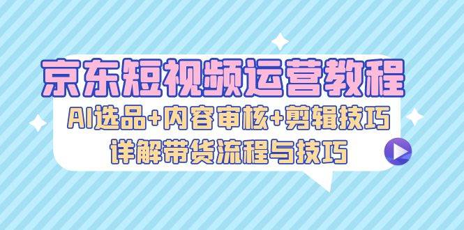 京东短视频运营教程：AI选品+内容审核+剪辑技巧，详解带货流程与技巧-吾藏分享