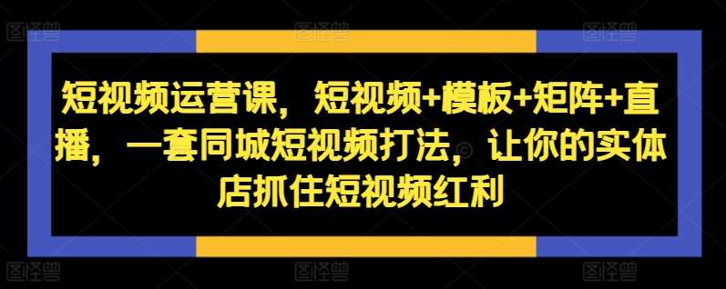 短视频运营课，短视频+模板+矩阵+直播，一套同城短视频打法，让你的实体店抓住短视频红利-吾藏分享