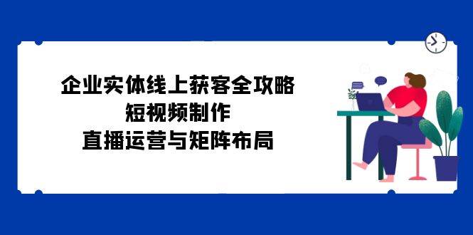 企业实体线上获客全攻略：短视频制作、直播运营与矩阵布局-吾藏分享