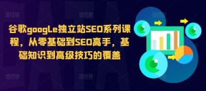 谷歌google独立站SEO系列课程，从零基础到SEO高手，基础知识到高级技巧的覆盖-吾藏分享