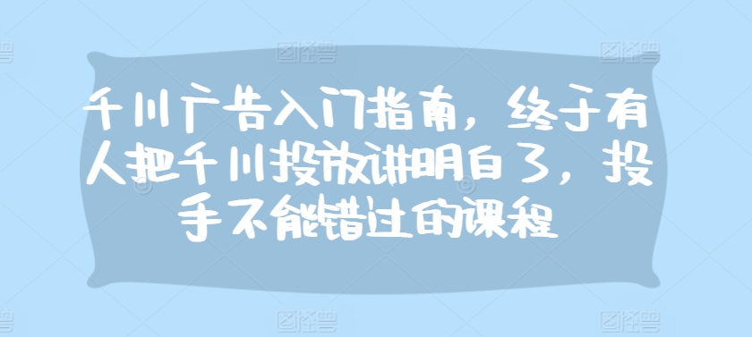 千川广告入门指南，终于有人把千川投放讲明白了，投手不能错过的课程-吾藏分享