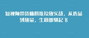 短视频带货随心推投放实战，从选品到放量，生意即刻起飞-吾藏分享