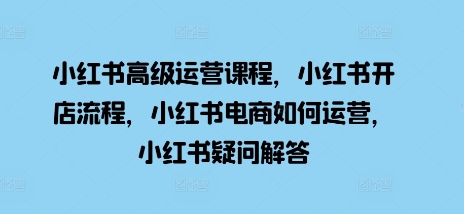 小红书高级运营课程，小红书开店流程，小红书电商如何运营，小红书疑问解答-吾藏分享