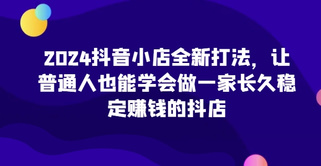 2024抖音小店全新打法，让普通人也能学会做一家长久稳定赚钱的抖店（更新）-吾藏分享