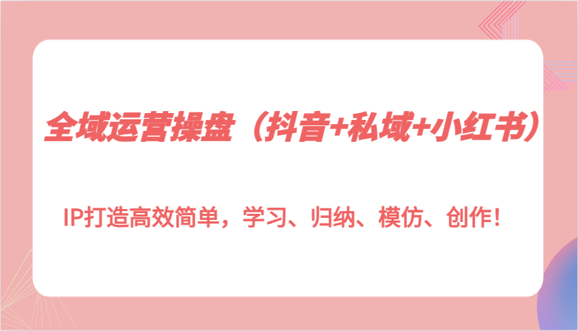 全域运营操盘（抖音+私域+小红书）IP打造高效简单，学习、归纳、模仿、创作！-吾藏分享