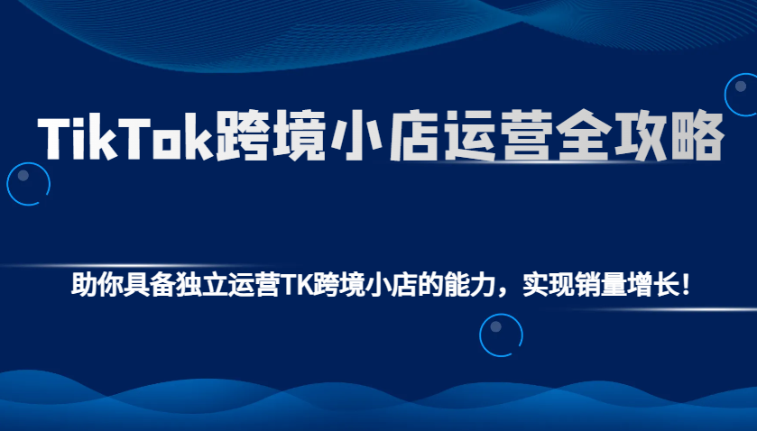 TikTok跨境小店运营全攻略：助你具备独立运营TK跨境小店的能力，实现销量增长！-吾藏分享